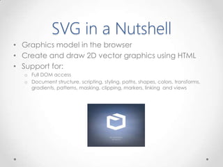 SVG in a Nutshell
• Graphics model in the browser
• Create and draw 2D vector graphics using HTML
• Support for:
o Full DOM access
o Document structure, scripting, styling, paths, shapes, colors, transforms,
gradients, patterns, masking, clipping, markers, linking and views
 