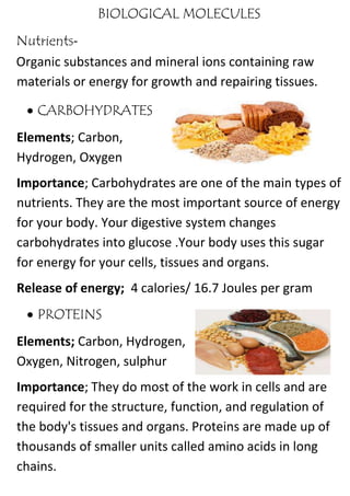 BIOLOGICAL MOLECULES
Nutrients-
Organic substances and mineral ions containing raw
materials or energy for growth and repairing tissues.
 CARBOHYDRATES
Elements; Carbon,
Hydrogen, Oxygen
Importance; Carbohydrates are one of the main types of
nutrients. They are the most important source of energy
for your body. Your digestive system changes
carbohydrates into glucose .Your body uses this sugar
for energy for your cells, tissues and organs.
Release of energy; 4 calories/ 16.7 Joules per gram
 PROTEINS
Elements; Carbon, Hydrogen,
Oxygen, Nitrogen, sulphur
Importance; They do most of the work in cells and are
required for the structure, function, and regulation of
the body's tissues and organs. Proteins are made up of
thousands of smaller units called amino acids in long
chains.
 