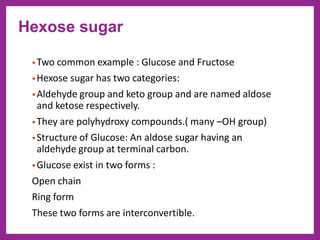 •Two common example : Glucose and Fructose
•Hexose sugar has two categories:
•Aldehyde group and keto group and are named aldose
and ketose respectively.
•They are polyhydroxy compounds.( many –OH group)
•Structure of Glucose: An aldose sugar having an
aldehyde group at terminal carbon.
•Glucose exist in two forms :
Open chain
Ring form
These two forms are interconvertible.
Hexose sugar
 