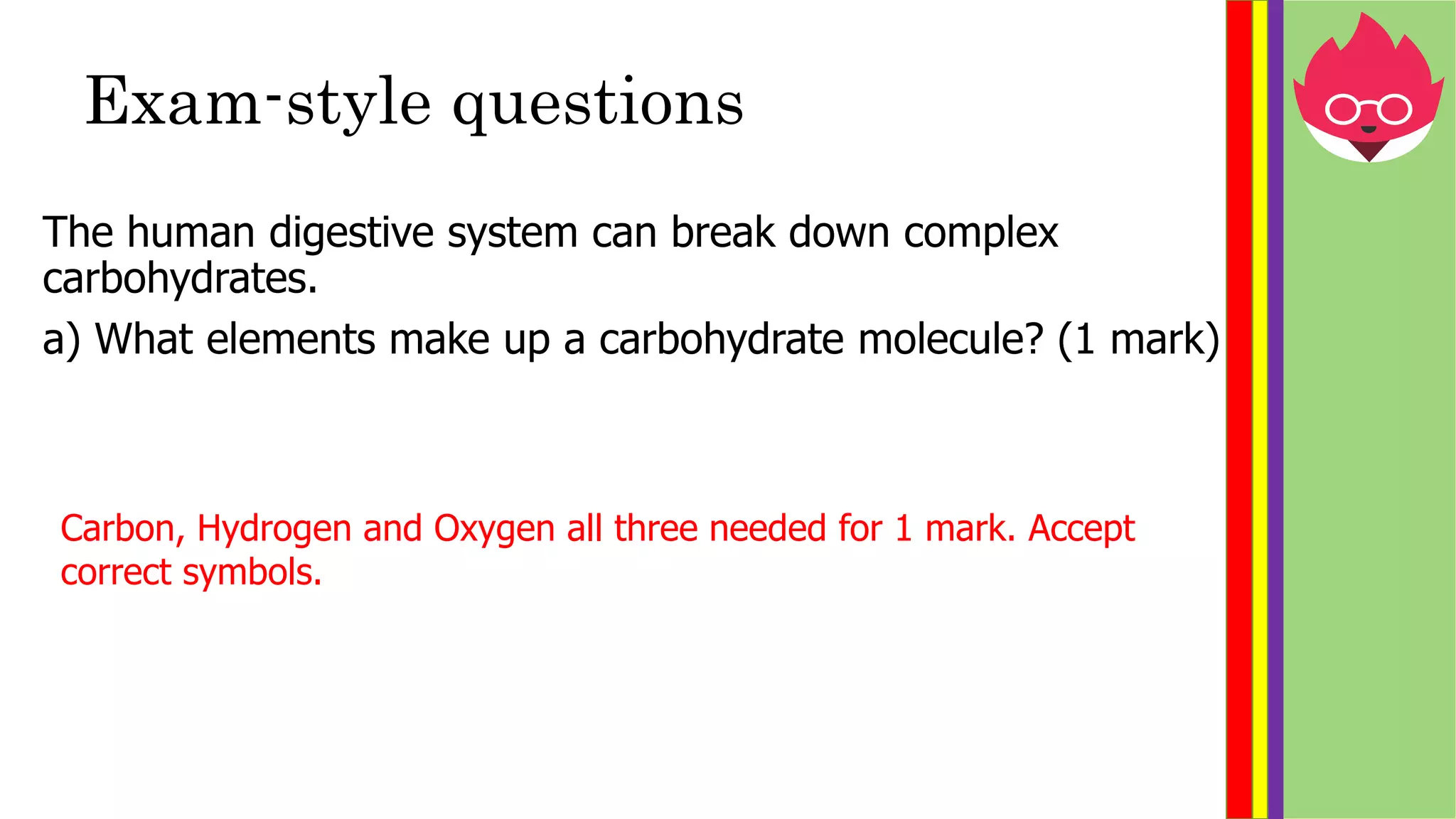 Exam-style questions
The human digestive system can break down complex
carbohydrates.
a) What elements make up a carbohydrate molecule? (1 mark)
Carbon, Hydrogen and Oxygen all three needed for 1 mark. Accept
correct symbols.
 