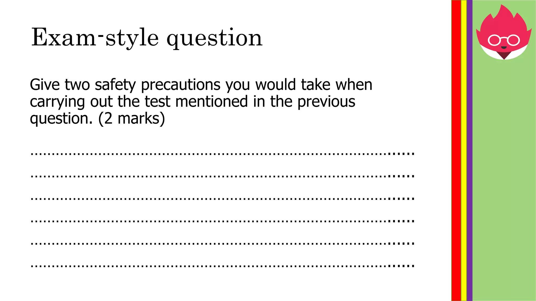 Exam-style question
Give two safety precautions you would take when
carrying out the test mentioned in the previous
question. (2 marks)
…………………………………………………………………………......
…………………………………………………………………………......
…………………………………………………………………………......
…………………………………………………………………………......
…………………………………………………………………………......
…………………………………………………………………………......
 