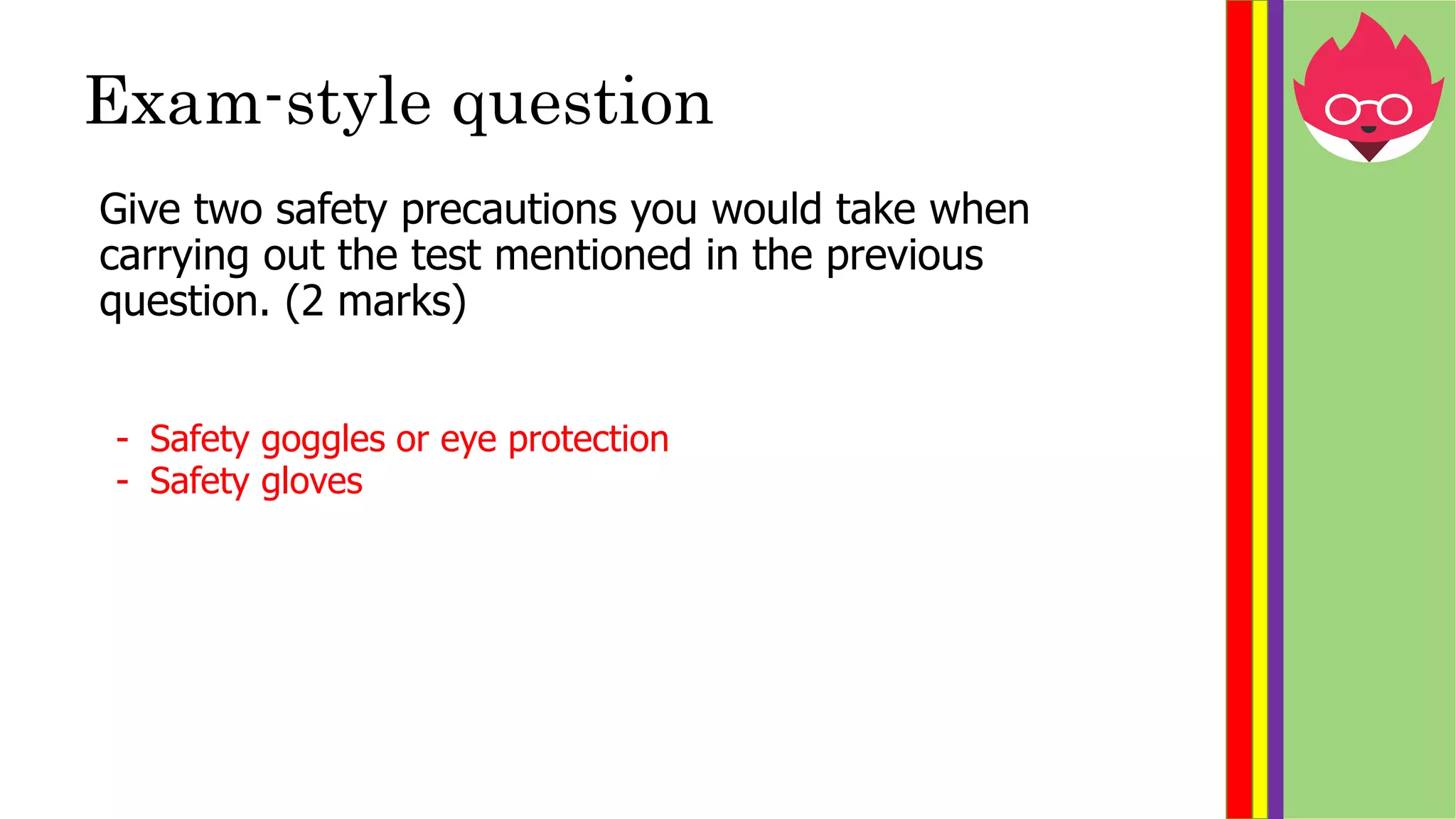 Exam-style question
Give two safety precautions you would take when
carrying out the test mentioned in the previous
question. (2 marks)
- Safety goggles or eye protection
- Safety gloves
 