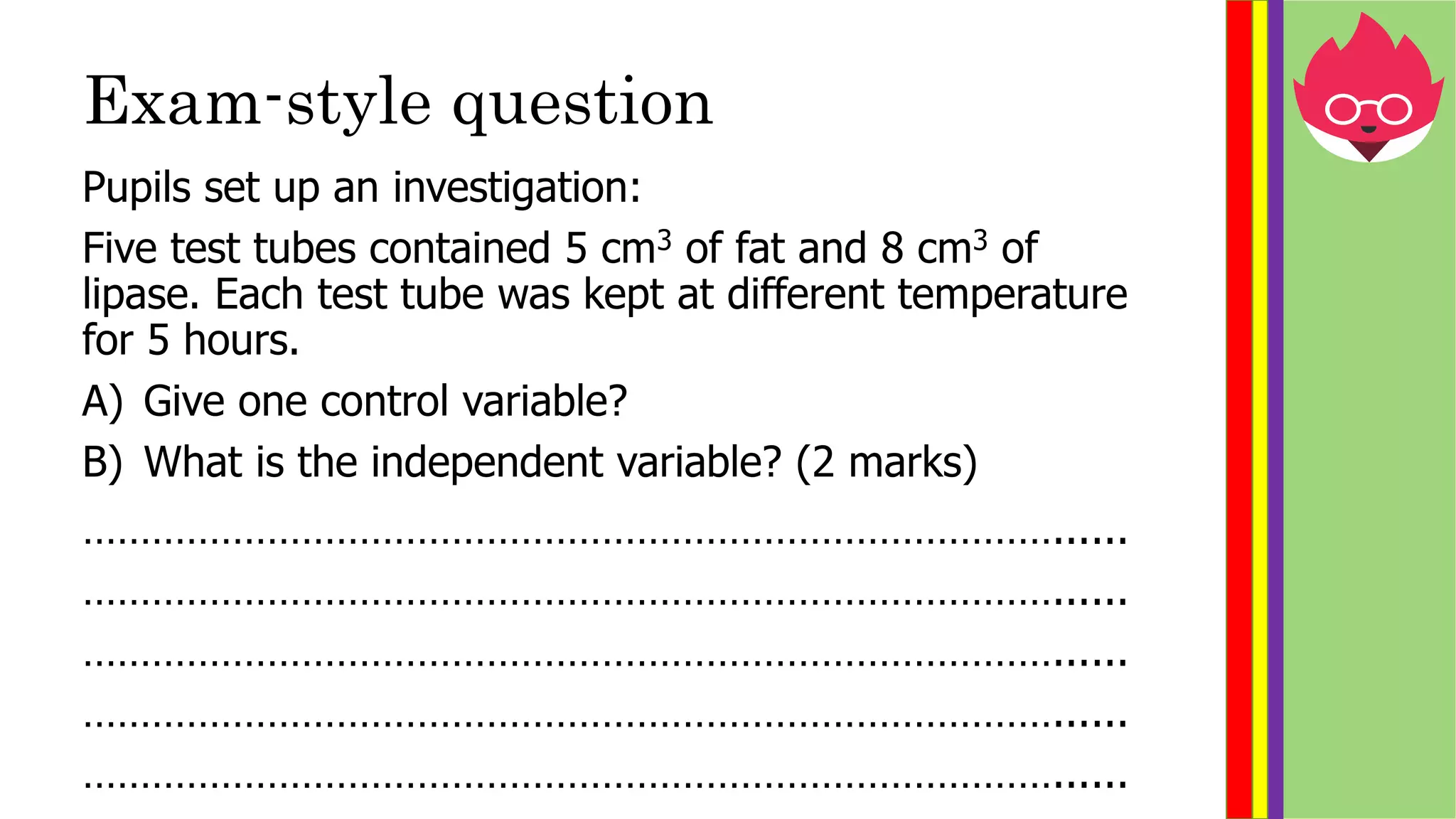 Exam-style question
Pupils set up an investigation:
Five test tubes contained 5 cm3 of fat and 8 cm3 of
lipase. Each test tube was kept at different temperature
for 5 hours.
A) Give one control variable?
B) What is the independent variable? (2 marks)
…………………………………………………………………………......
…………………………………………………………………………......
…………………………………………………………………………......
…………………………………………………………………………......
…………………………………………………………………………......
 