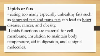 Lipids or fats
- eating too many especially unhealthy fats such
as saturated fats and trans fats can lead to heart
disease, cancer, and obesity.
-Lipids functions are material for cell
membrane, insulation to maintain body
temperature, aid in digestion, and as signal
molecules.
 