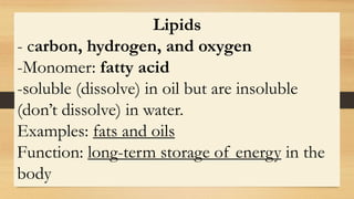 Lipids
- carbon, hydrogen, and oxygen
-Monomer: fatty acid
-soluble (dissolve) in oil but are insoluble
(don’t dissolve) in water.
Examples: fats and oils
Function: long-term storage of energy in the
body
 