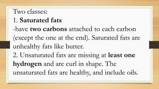 Two classes:
1. Saturated fats
-have two carbons attached to each carbon
(except the one at the end). Saturated fats are
unhealthy fats like butter.
2. Unsaturated fats are missing at least one
hydrogen and are curl in shape. The
unsaturated fats are healthy, and include oils.
 