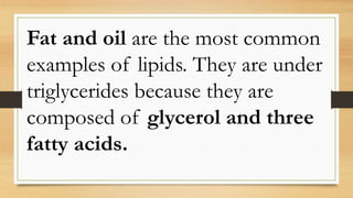 Fat and oil are the most common
examples of lipids. They are under
triglycerides because they are
composed of glycerol and three
fatty acids.
 