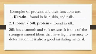 Examples of proteins and their functions are:
1. Keratin - found in hair, skin, and nails.
2. Fibroin / Silk protein - found in silk.
Silk has a smooth and soft texture. It is one of the
strongest natural fibers that have high resistance to
deformation. It is also a good insulating material.
 