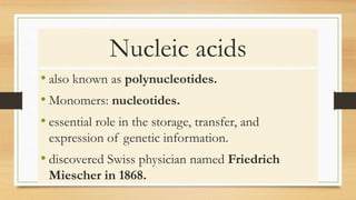 Nucleic acids
• also known as polynucleotides.
• Monomers: nucleotides.
• essential role in the storage, transfer, and
expression of genetic information.
• discovered Swiss physician named Friedrich
Miescher in 1868.
 
