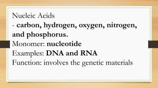 Nucleic Acids
- carbon, hydrogen, oxygen, nitrogen,
and phosphorus.
Monomer: nucleotide
Examples: DNA and RNA
Function: involves the genetic materials
 