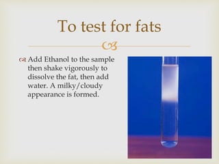 
 Add Ethanol to the sample
then shake vigorously to
dissolve the fat, then add
water. A milky/cloudy
appearance is formed.
To test for fats
 