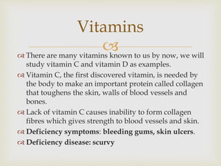 There are many vitamins known to us by now, we will
study vitamin C and vitamin D as examples.
 Vitamin C, the first discovered vitamin, is needed by
the body to make an important protein called collagen
that toughens the skin, walls of blood vessels and
bones.
 Lack of vitamin C causes inability to form collagen
fibres which gives strength to blood vessels and skin.
 Deficiency symptoms: bleeding gums, skin ulcers.
 Deficiency disease: scurvy
Vitamins
 