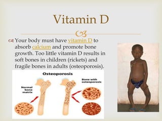  Your body must have vitamin D to
absorb calcium and promote bone
growth. Too little vitamin D results in
soft bones in children (rickets) and
fragile bones in adults (osteoporosis).
Vitamin D
 