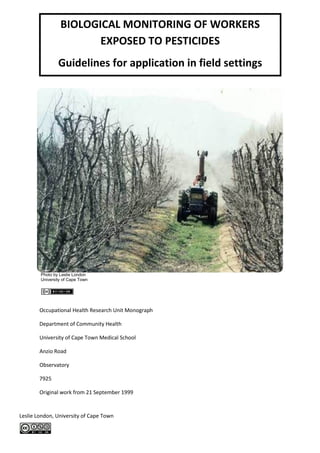 BIOLOGICAL MONITORING OF WORKERS
                        EXPOSED TO PESTICIDES
                Guidelines for application in field settings




        Photo by Leslie London
        University of Cape Town




        Occupational Health Research Unit Monograph

        Department of Community Health

        University of Cape Town Medical School

        Anzio Road

        Observatory

        7925

        Original work from 21 September 1999


Leslie London, University of Cape Town
 