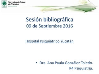 Sesión bibliográfica
09 de Septiembre 2016
Hospital Psiquiátrico Yucatán
• Dra. Ana Paula González Toledo.
R4 Psiquiatría.
 