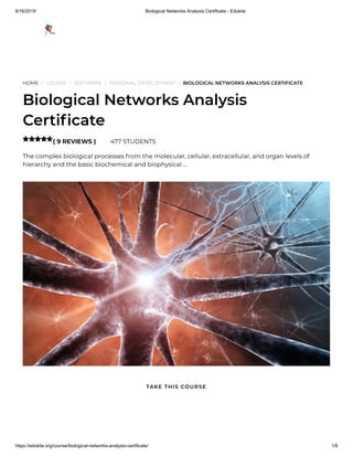 8/16/2019 Biological Networks Analysis Certificate - Edukite
https://edukite.org/course/biological-networks-analysis-certificate/ 1/8
HOME / COURSE / SOFTWARE / PERSONAL DEVELOPMENT / BIOLOGICAL NETWORKS ANALYSIS CERTIFICATE
Biological Networks Analysis
Certi cate
( 9 REVIEWS ) 477 STUDENTS
The complex biological processes from the molecular, cellular, extracellular, and organ levels of
hierarchy and the basic biochemical and biophysical …

TAKE THIS COURSE
 