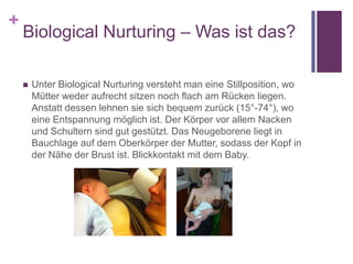 +
Biological Nurturing – Was ist das?
 Unter Biological Nurturing versteht man eine Stillposition, wo
Mütter weder aufrecht sitzen noch flach am Rücken liegen.
Anstatt dessen lehnen sie sich bequem zurück (15°-74°), wo
eine Entspannung möglich ist. Der Körper vor allem Nacken
und Schultern sind gut gestützt. Das Neugeborene liegt in
Bauchlage auf dem Oberkörper der Mutter, sodass der Kopf in
der Nähe der Brust ist. Blickkontakt mit dem Baby.
 