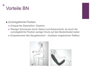 +
Vorteile BN
 Zurückgelehnte Position
 Entspannte Sitzposition: Oxytocin
 Weniger Schmerzen durch Geburt und Kaiserschnitt, da durch die
zurückgelehnte Position weniger Druck auf den Beckenboden lastet
 Empowerment des Neugeborenen – Auslösen angeborener Reflexe
 