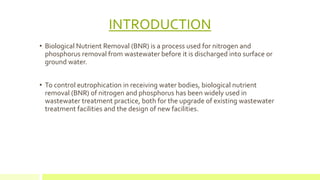INTRODUCTION
• Biological Nutrient Removal (BNR) is a process used for nitrogen and
phosphorus removal from wastewater before it is discharged into surface or
ground water.
• To control eutrophication in receiving water bodies, biological nutrient
removal (BNR) of nitrogen and phosphorus has been widely used in
wastewater treatment practice, both for the upgrade of existing wastewater
treatment facilities and the design of new facilities.
 