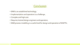 Conclusion
• BNR is an established technology.
• Implementation and operation is a challenge.
• Complex and high cost.
• Requires trained design engineers and operators.
• BNR process modelling is a useful tool for design and operation ofWWTPs.
 
