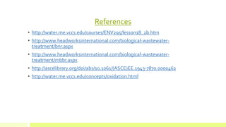 References
• http://water.me.vccs.edu/courses/ENV295/lesson18_2b.htm
• http://www.headworksinternational.com/biological-wastewater-
treatment/bnr.aspx
• http://www.headworksinternational.com/biological-wastewater-
treatment/mbbr.aspx
• http://ascelibrary.org/doi/abs/10.1061/(ASCE)EE.1943-7870.0000462
• http://water.me.vccs.edu/concepts/oxidation.html
 