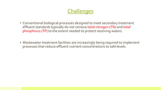 Challenges
• Conventional biological processes designed to meet secondary treatment
effluent standards typically do not remove total nitrogen (TN) and total
phosphorus (TP) to the extent needed to protect receiving waters.
• Wastewater treatment facilities are increasingly being required to implement
processes that reduce effluent nutrient concentrations to safe levels.
 