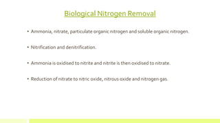 Biological Nitrogen Removal
• Ammonia, nitrate, particulate organic nitrogen and soluble organic nitrogen.
• Nitrification and denitrification.
• Ammonia is oxidised to nitrite and nitrite is then oxidised to nitrate.
• Reduction of nitrate to nitric oxide, nitrous oxide and nitrogen gas.
 