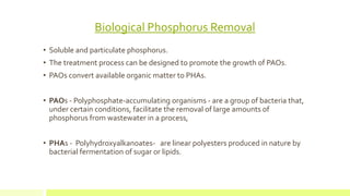 Biological Phosphorus Removal
• Soluble and particulate phosphorus.
• The treatment process can be designed to promote the growth of PAOs.
• PAOs convert available organic matter to PHAs.
• PAOs - Polyphosphate-accumulating organisms - are a group of bacteria that,
under certain conditions, facilitate the removal of large amounts of
phosphorus from wastewater in a process,
• PHAs - Polyhydroxyalkanoates- are linear polyesters produced in nature by
bacterial fermentation of sugar or lipids.
 