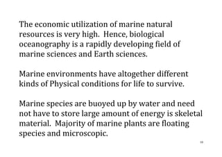 10
The economic utilization of marine natural
resources is very high. Hence, biological
oceanography is a rapidly developing field of
marine sciences and Earth sciences.
Marine environments have altogether different
kinds of Physical conditions for life to survive.
Marine species are buoyed up by water and need
not have to store large amount of energy is skeletal
material. Majority of marine plants are floating
species and microscopic.
 