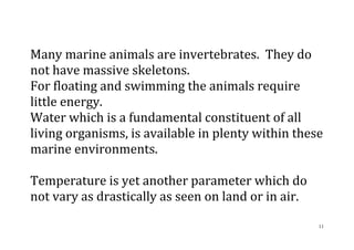 11
Many marine animals are invertebrates. They do
not have massive skeletons.
For floating and swimming the animals require
little energy.
Water which is a fundamental constituent of all
living organisms, is available in plenty within these
marine environments.
Temperature is yet another parameter which do
not vary as drastically as seen on land or in air.
 