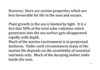 12
However, there are certain properties which are
less favourable for life in the seas and oceans.
Plant growth in the sea is limited by light. It is a
fact that 50% of the total solar radiation which
penetrates into the sea surface gets disappeared
rapidly with depth.
Much of the marine environment is in perpectual
darkness. Under such circumstances many of the
marine life depends on the availability of essential
nutrients only. Much of the decaying matter sinks
inside the seas.
 