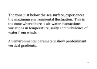 13
The zone just below the sea surface, experiences
the maximum environmental fluctuation. This is
the zone where there is air-water interactions,
variations in temperature, sality and turbulence of
water from winds.
All environmental parameters show predominant
vertical gradients.
 