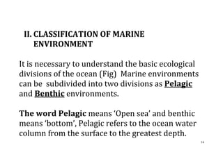 14
II. CLASSIFICATION OF MARINE
ENVIRONMENT
It is necessary to understand the basic ecological
divisions of the ocean (Fig) Marine environments
can be subdivided into two divisions as Pelagic
and Benthic environments.
The word Pelagic means ‘Open sea’ and benthic
means ‘bottom’, Pelagic refers to the ocean water
column from the surface to the greatest depth.
 