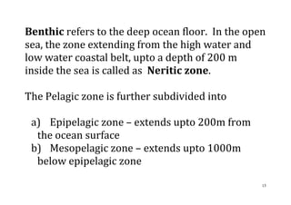 15
Benthic refers to the deep ocean floor. In the open
sea, the zone extending from the high water and
low water coastal belt, upto a depth of 200 m
inside the sea is called as Neritic zone.
The Pelagic zone is further subdivided into
a) Epipelagic zone – extends upto 200m from
the ocean surface
b) Mesopelagic zone – extends upto 1000m
below epipelagic zone
 