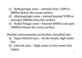16
c) Bathypelagic zone – extends from 1200 to
4000m below the ocean surface
d) Abyssopelagic zone – extend beyond 5200 m
and upto 6000m from the surface
e) Hadal Pelagic zone – beyond 6000m and upto
10000m below the ocean surface.
Benthic environments are further classified into
a) Supra littoral zone – on the beach, high water
line
b) Littoral zone – High water to low water line
region
 