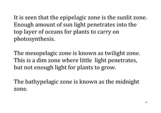 18
It is seen that the epipelagic zone is the sunlit zone.
Enough amount of sun light penetrates into the
top layer of oceans for plants to carry on
photosynthesis.
The mesopelagic zone is known as twilight zone.
This is a dim zone where little light penetrates,
but not enough light for plants to grow.
The bathypelagic zone is known as the midnight
zone.
 