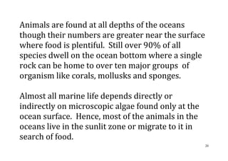 20
Animals are found at all depths of the oceans
though their numbers are greater near the surface
where food is plentiful. Still over 90% of all
species dwell on the ocean bottom where a single
rock can be home to over ten major groups of
organism like corals, mollusks and sponges.
Almost all marine life depends directly or
indirectly on microscopic algae found only at the
ocean surface. Hence, most of the animals in the
oceans live in the sunlit zone or migrate to it in
search of food.
 
