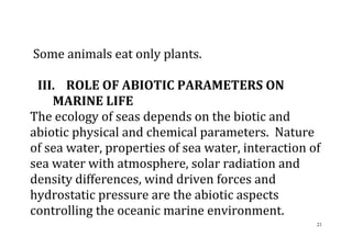21
Some animals eat only plants.
III. ROLE OF ABIOTIC PARAMETERS ON
MARINE LIFE
The ecology of seas depends on the biotic and
abiotic physical and chemical parameters. Nature
of sea water, properties of sea water, interaction of
sea water with atmosphere, solar radiation and
density differences, wind driven forces and
hydrostatic pressure are the abiotic aspects
controlling the oceanic marine environment.
 