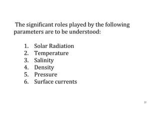 22
The significant roles played by the following
parameters are to be understood:
1. Solar Radiation
2. Temperature
3. Salinity
4. Density
5. Pressure
6. Surface currents
 