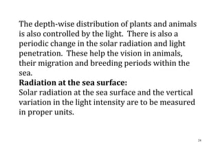 24
The depth-wise distribution of plants and animals
is also controlled by the light. There is also a
periodic change in the solar radiation and light
penetration. These help the vision in animals,
their migration and breeding periods within the
sea.
Radiation at the sea surface:
Solar radiation at the sea surface and the vertical
variation in the light intensity are to be measured
in proper units.
 