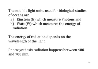 25
The notable light units used for biological studies
of oceans are
a) Einstein (E) which measure Photons and
b) Watt (W) which measures the energy of
radiation.
The energy of radiation depends on the
wavelength of the light.
Photosynthesis radiation happens between 400
and 700 mm.
 