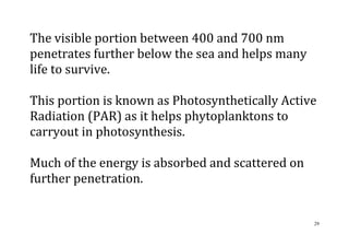 29
The visible portion between 400 and 700 nm
penetrates further below the sea and helps many
life to survive.
This portion is known as Photosynthetically Active
Radiation (PAR) as it helps phytoplanktons to
carryout in photosynthesis.
Much of the energy is absorbed and scattered on
further penetration.
 