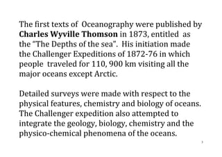 3
The first texts of Oceanography were published by
Charles Wyville Thomson in 1873, entitled as
the “The Depths of the sea”. His initiation made
the Challenger Expeditions of 1872-76 in which
people traveled for 110, 900 km visiting all the
major oceans except Arctic.
Detailed surveys were made with respect to the
physical features, chemistry and biology of oceans.
The Challenger expedition also attempted to
integrate the geology, biology, chemistry and the
physico-chemical phenomena of the oceans.
 