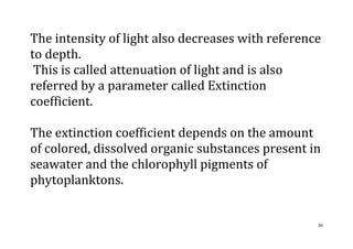 30
The intensity of light also decreases with reference
to depth.
This is called attenuation of light and is also
referred by a parameter called Extinction
coefficient.
The extinction coefficient depends on the amount
of colored, dissolved organic substances present in
seawater and the chlorophyll pigments of
phytoplanktons.
 