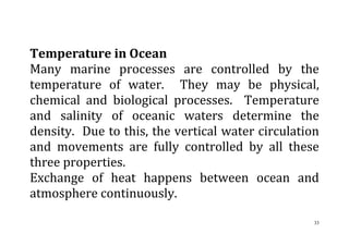 33
Temperature in Ocean
Many marine processes are controlled by the
temperature of water. They may be physical,
chemical and biological processes. Temperature
and salinity of oceanic waters determine the
density. Due to this, the vertical water circulation
and movements are fully controlled by all these
three properties.
Exchange of heat happens between ocean and
atmosphere continuously.
 