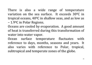 34
There is also a wide range of temperature
variation on the sea surface. It exceeds 300C in
tropical oceans, 400C in shallow seas, and as low as
– 1.90C in Polar Regions.
Oceans are cooled by evaporation. A good amount
of heat is transferred during this transformation of
water into water vapor.
Ocean surface temperature fluctuates with
reference to days, months, seasons and years. It
also varies with reference to Polar, tropical,
subtropical and temperate zones of the globe.
 
