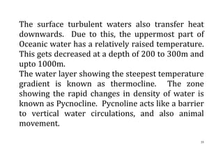 35
The surface turbulent waters also transfer heat
downwards. Due to this, the uppermost part of
Oceanic water has a relatively raised temperature.
This gets decreased at a depth of 200 to 300m and
upto 1000m.
The water layer showing the steepest temperature
gradient is known as thermocline. The zone
showing the rapid changes in density of water is
known as Pycnocline. Pycnoline acts like a barrier
to vertical water circulations, and also animal
movement.
 