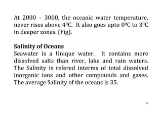 36
At 2000 – 3000, the oceanic water temperature,
never rises above 40C. It also goes upto 00C to 30C
in deeper zones. (Fig).
Salinity of Oceans
Seawater is a Unique water. It contains more
dissolved salts than river, lake and rain waters.
The Salinity is refered interms of total dissolved
inorganic ions and other compounds and gases.
The average Salinity of the oceans is 35.
 