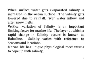37
When surface water gets evaporated salinity is
increased in the ocean surface. The Salinity gets
lowered due to rainfall, river water inflow and
after snow melts.
Vertical variation of Salinity is an important
limiting factor for marine life. The layer at which a
rapid change in Salinity occurs is known as
Halocline. Salinity varies with reference to
seasons and locations.
Marine life has unique physiological mechanisms
to cope up with salinity.
 