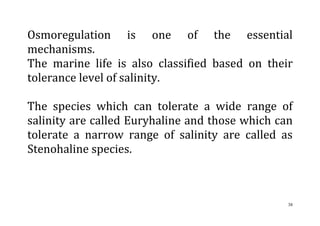 38
Osmoregulation is one of the essential
mechanisms.
The marine life is also classified based on their
tolerance level of salinity.
The species which can tolerate a wide range of
salinity are called Euryhaline and those which can
tolerate a narrow range of salinity are called as
Stenohaline species.
 